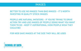 IMAGES 
BETTER TO USE NO IMAGES THAN BAD IMAGES - IT’S WORTH 
INVESTING IN QUALITY STOCK IMAGES 
PEOPLE ARE NATURAL IMITATORS - IF YOU’RE TRYING TO DRIVE 
ACTION TRY AND USE IMAGES OF PEOPLE DOING WHAT YOU WANT 
THEM TO DO - KEEP IT ASPIRATIONAL (HOW PEOPLE WISH THEY 
COULD BE) 
FOR WEB SAVE IMAGES AT THE SIZE THEY WILL BE USED 
www.schoolofdata.org 
 