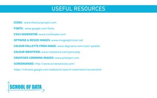 USEFUL RESOURCES 
ICONS: www.thenounproject.com 
FONTS: www.google.com/fonts 
CSS3 GENERATOR: www.css3maker.com 
OPTIMISE & RESIZE IMAGES: www.imageoptimizer.net 
COLOUR PALLETTE FROM IMAGE: www.degraeve.com/color-palette 
COLOUR IDENTIFIER: www.nattyware.com/pixie.php 
CREATIVES COMMONS IMAGES: www.photopin.com 
SCREENGRABS: http://www.screenpresso.com/ 
https://chrome.google.com/webstore/search-extensions/screenshot 
www.schoolofdata.org 
 