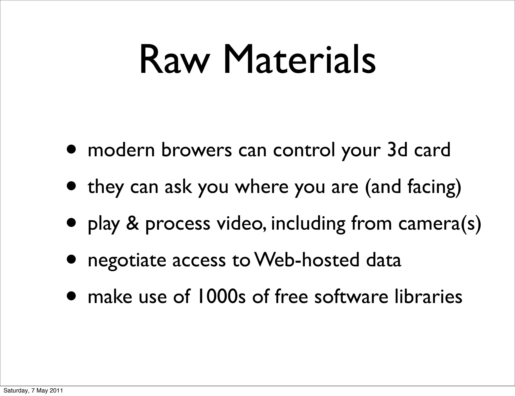 Raw Materials

                       • modern browers can control your 3d card
                       • they can ask you where you are (and facing)
                       • play & process video, including from camera(s)
                       • negotiate access to Web-hosted data
                       • make use of 1000s of free software libraries

Saturday, 7 May 2011
 