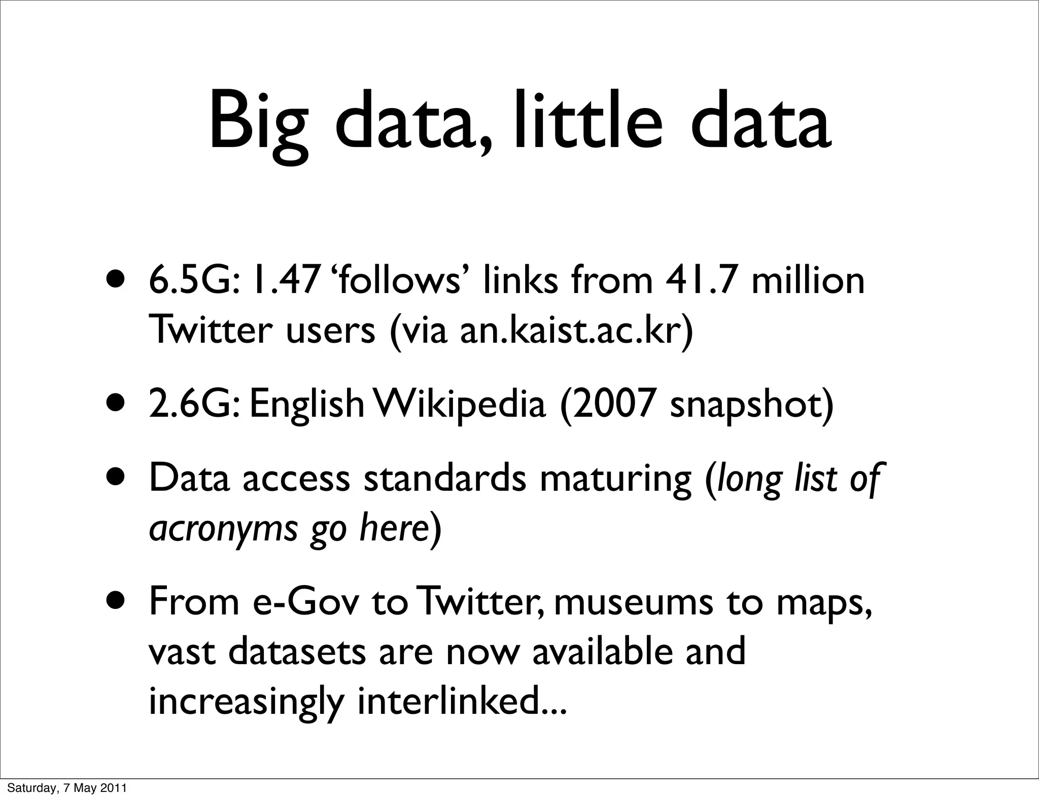 Big data, little data
               • 6.5G: 1.47 ‘follows’ links from 41.7 million
                       Twitter users (via an.kaist.ac.kr)
               • 2.6G: English Wikipedia (2007 snapshot)
               • Data access standards maturing (long list of
                       acronyms go here)
               • From e-Gov to Twitter, museums to maps,
                       vast datasets are now available and
                       increasingly interlinked...
Saturday, 7 May 2011
 