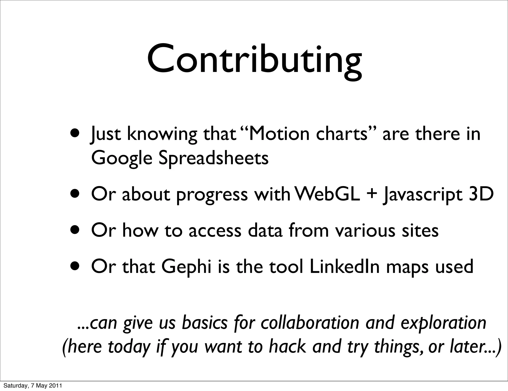 Contributing
                       • Just knowing that “Motion charts” are there in
                         Google Spreadsheets
                       • Or about progress with WebGL + Javascript 3D
                       • Or how to access data from various sites
                       • Or that Gephi is the tool LinkedIn maps used
                     ...can give us basics for collaboration and exploration
                   (here today if you want to hack and try things, or later...)
Saturday, 7 May 2011
 
