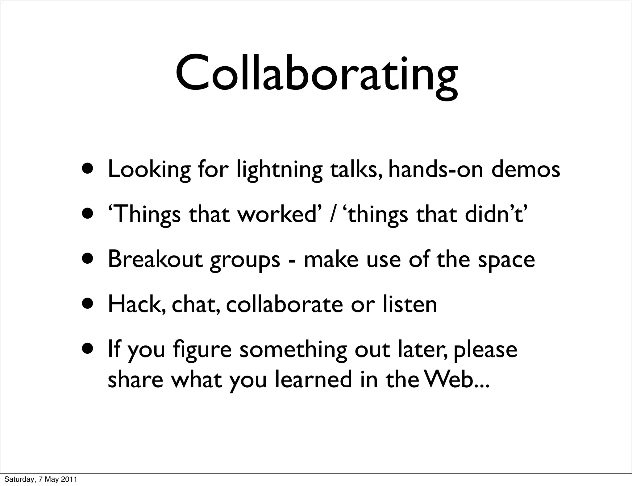 Collaborating
                       • Looking for lightning talks, hands-on demos
                       • ‘Things that worked’ / ‘things that didn’t’
                       • Breakout groups - make use of the space
                       • Hack, chat, collaborate or listen
                       • If you ﬁgure something out later, please
                         share what you learned in the Web...


Saturday, 7 May 2011
 