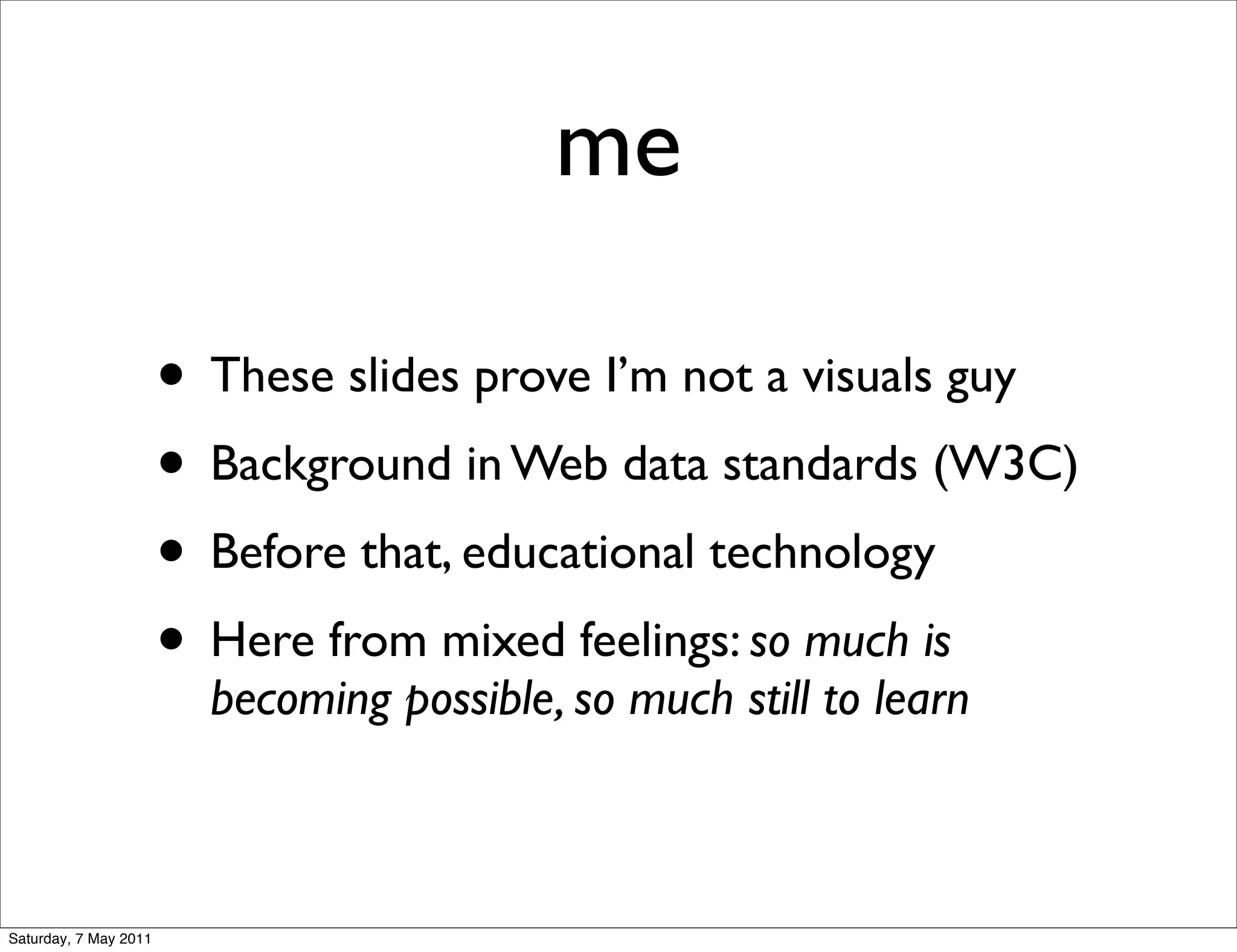 me

                       • These slides prove I’m not a visuals guy
                       • Background in Web data standards (W3C)
                       • Before that, educational technology
                       • Here from mixed feelings: so much is
                         becoming possible, so much still to learn



Saturday, 7 May 2011
 