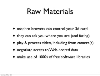 Raw Materials

                       • modern browers can control your 3d card
                       • they can ask you where you are (and facing)
                       • play & process video, including from camera(s)
                       • negotiate access to Web-hosted data
                       • make use of 1000s of free software libraries

Saturday, 7 May 2011
 