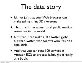 The data story
                       • It’s not just that your Web browser can
                         make spinny shiny 3D skeletons
                       • ...but that it has access to all public medical
                         resources in the world
                       • Not that it can make a 3D Twitter globe;
                         but that Twitter ‘who follows who’ ﬁts on a
                         data stick.
                       • And that you can rent 100 servers at
                         Amazon EC2 to process it, bought as easily
                         as a book.
Saturday, 7 May 2011
 
