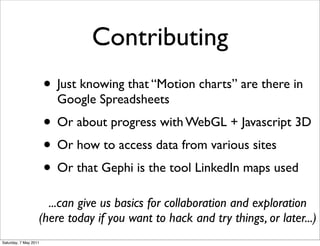 Contributing
                       • Just knowing that “Motion charts” are there in
                         Google Spreadsheets
                       • Or about progress with WebGL + Javascript 3D
                       • Or how to access data from various sites
                       • Or that Gephi is the tool LinkedIn maps used
                     ...can give us basics for collaboration and exploration
                   (here today if you want to hack and try things, or later...)
Saturday, 7 May 2011
 