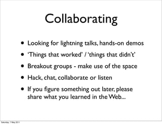 Collaborating
                       • Looking for lightning talks, hands-on demos
                       • ‘Things that worked’ / ‘things that didn’t’
                       • Breakout groups - make use of the space
                       • Hack, chat, collaborate or listen
                       • If you ﬁgure something out later, please
                         share what you learned in the Web...


Saturday, 7 May 2011
 