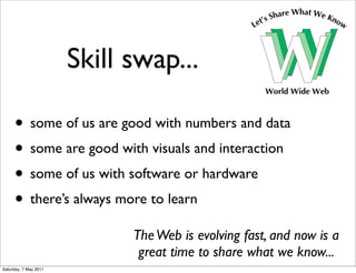 Skill swap...

     • some of us are good with numbers and data
     • some are good with visuals and interaction
     • some of us with software or hardware
     • there’s always more to learn
                             The Web is evolving fast, and now is a
                              great time to share what we know...
Saturday, 7 May 2011
 