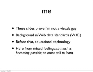 me

                       • These slides prove I’m not a visuals guy
                       • Background in Web data standards (W3C)
                       • Before that, educational technology
                       • Here from mixed feelings: so much is
                         becoming possible, so much still to learn



Saturday, 7 May 2011
 