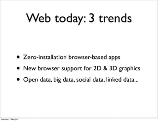 Web today: 3 trends

                • Zero-installation browser-based apps
                • New browser support for 2D & 3D graphics
                • Open data, big data, social data, linked data...


Saturday, 7 May 2011
 