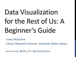 Data Visualization
for the Rest of Us: A
Beginner’s Guide
Linda Hofschire
Library Research Service, Colorado State Library
www.lrs.org | @LRS_CO | @lindahofschire
 
