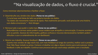 Vamos AnalisarFonte: Jeff Pettiross – Design de Experiência do Usuário
Como minimizar aborrecimentos e facilitar o fluxo:
 Desembrulhe seu cérebro dos dados (Pense no seu público):
É crucial que você deixe de lado sua própria imersão nos dados.
“Os dados são meramente material de apoio. Para realmente persuadir, você precisa de uma história
com dados emocionais.” – Nick Morgan
 Remova tudo o que puder e nada mais (Pense no seu público):
Redundâncias e termos vazios podem causar estática que atrapalha a comunicação. O mesmo acontece
com os painéis. Excesso de informações, gráficos confusos e recursos desnecessários também podem
dificultar o uso e o entendimento de um dashboard.
 Mostre seu trabalho. Busque feedback! (Pense no seu público):
Quanto mais versões de algo você criar, com mais feedback ao longo do caminho, melhor será o produto
final. Não fique isolado ou preso. Comece a trabalhar em algo e depois mostre para outra pessoa. Use o
feedback e volte ao trabalho. Continue esse processo até que você esteja satisfeito com o resultado.
“Na visualização de dados, o fluxo é crucial.”
 