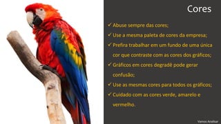 Vamos Analisar
Cores
 Abuse sempre das cores;
 Use a mesma paleta de cores da empresa;
 Prefira trabalhar em um fundo de uma única
cor que contraste com as cores dos gráficos;
 Gráficos em cores degradê pode gerar
confusão;
 Use as mesmas cores para todos os gráficos;
 Cuidado com as cores verde, amarelo e
vermelho.
 