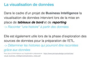 La visualisation de données
Dans le cadre d’un projet de Business Intelligence la
visualisation de données intervient lors de la mise en
place de tableaux de bord et de reporting
-> Raconter “une histoire” à partir des données
Elle est également utile lors de la phase d’exploration des
sources de données pour la préparation de l’ETL.
-> Déterminer les histoires qui pourront être racontées
grâce aux données
Pour plus d’informations sur l’exploration préparatoire : https://www.perceptualedge.com/articles/
visual_business_intelligence/exploratory_vistas.pdf
 