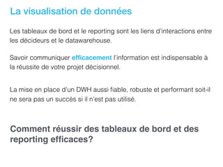 La visualisation de données
Les tableaux de bord et le reporting sont les liens d’interactions entre
les décideurs et le datawarehouse.
Savoir communiquer efﬁcacement l’information est indispensable à
la réussite de votre projet décisionnel.
La mise en place d’un DWH aussi ﬁable, robuste et performant soit-il
ne sera pas un succès si il n’est pas utilisé.
Comment réussir des tableaux de bord et des
reporting efﬁcaces?
 