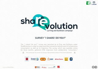 The “I share! Do you?” survey was launched by la Fing and OuiShare under
ShaREvolution in order to understand the motivations behind users of collaborative
consumption as well as its trajectory. The survey, which was available online
for three months, gathered 2150 responses from collaborative "consumers."
This survey was not carried out among a representative sample of the French population
La Fing and OuiShare campaign
survey "I SHARE! DO YOU?"
Design by Collectif Bam
Fing is supported by its major partners
 