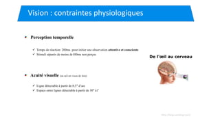 Perception temporelle
 Temps de réaction: 200ms pour initier une observation attentive et consciente
 Stimuli séparés de moins de100ms non perçus
Acuité visuelle (un œil en vison de loin)
 Ligne détectable à partir de 0,5" d’arc
 Espace entre lignes détectable à partir de 30" à1’
Vision : contraintes physiologiques
http://blog.santelog.com/
 