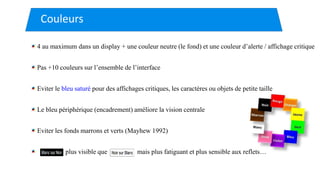 4 au maximum dans un display + une couleur neutre (le fond) et une couleur d’alerte / affichage critique
Pas +10 couleurs sur l’ensemble de l’interface
Eviter le bleu saturé pour des affichages critiques, les caractères ou objets de petite taille
Le bleu périphérique (encadrement) améliore la vision centrale
Eviter les fonds marrons et verts (Mayhew 1992)
plus visible que mais plus fatiguant et plus sensible aux reflets…
Couleurs
 