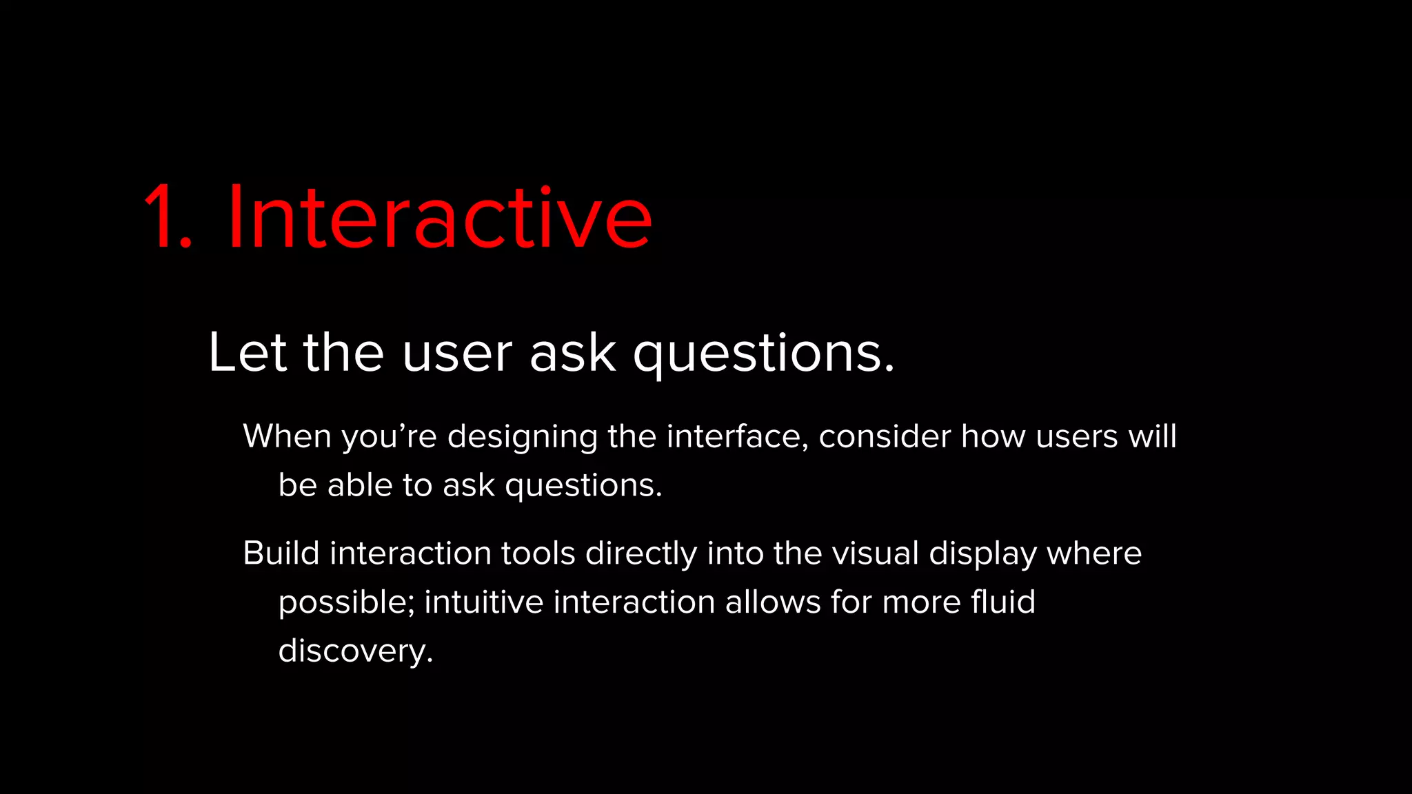 1. Interactive
Let the user ask questions.
When you’re designing the interface, consider how users will
be able to ask questions.
Build interaction tools directly into the visual display where
possible; intuitive interaction allows for more fluid
discovery.
 