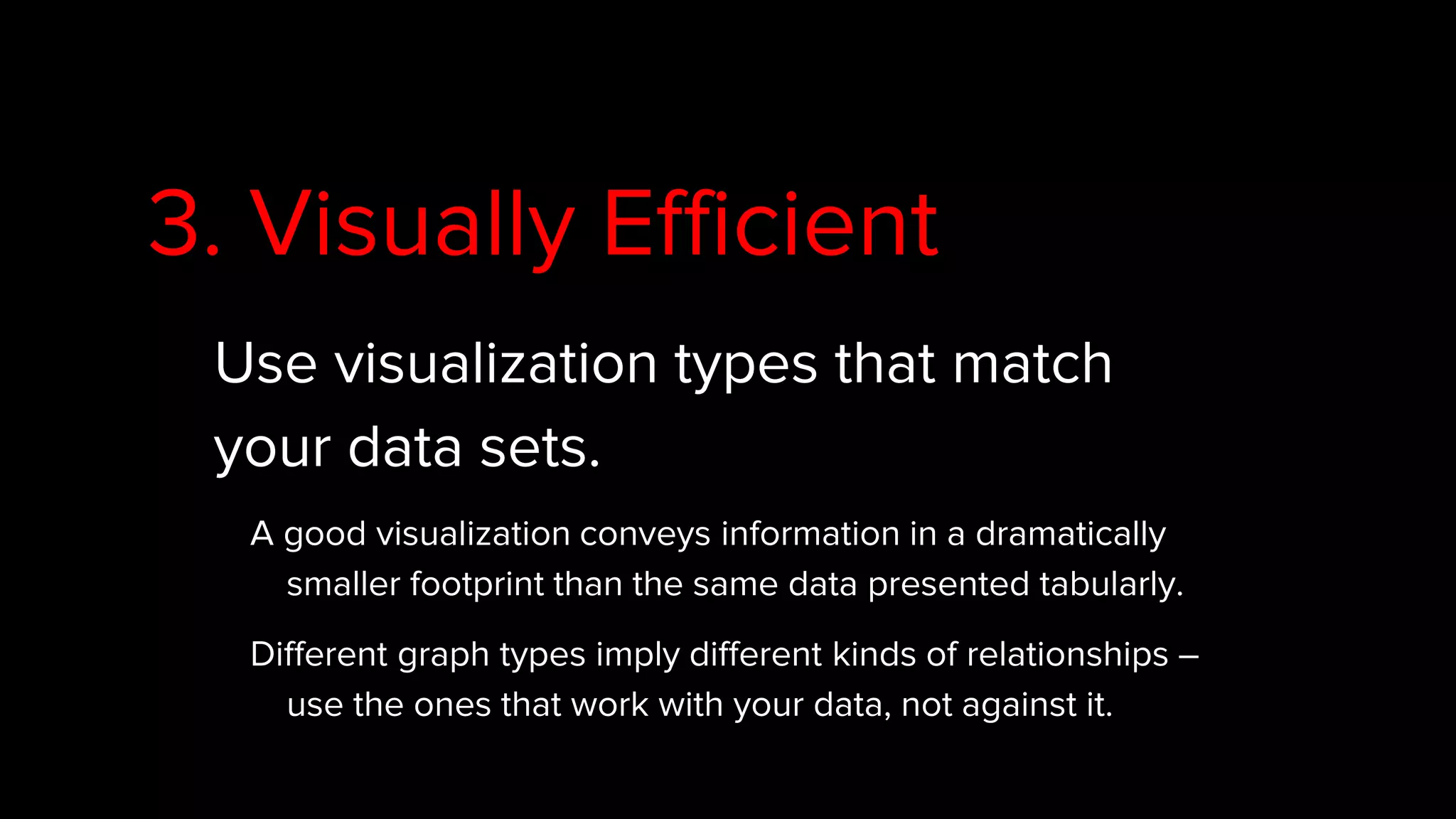 3. Visually Efficient
Use visualization types that match
your data sets.
A good visualization conveys information in a dramatically
smaller footprint than the same data presented tabularly.
Different graph types imply different kinds of relationships –
use the ones that work with your data, not against it.
 