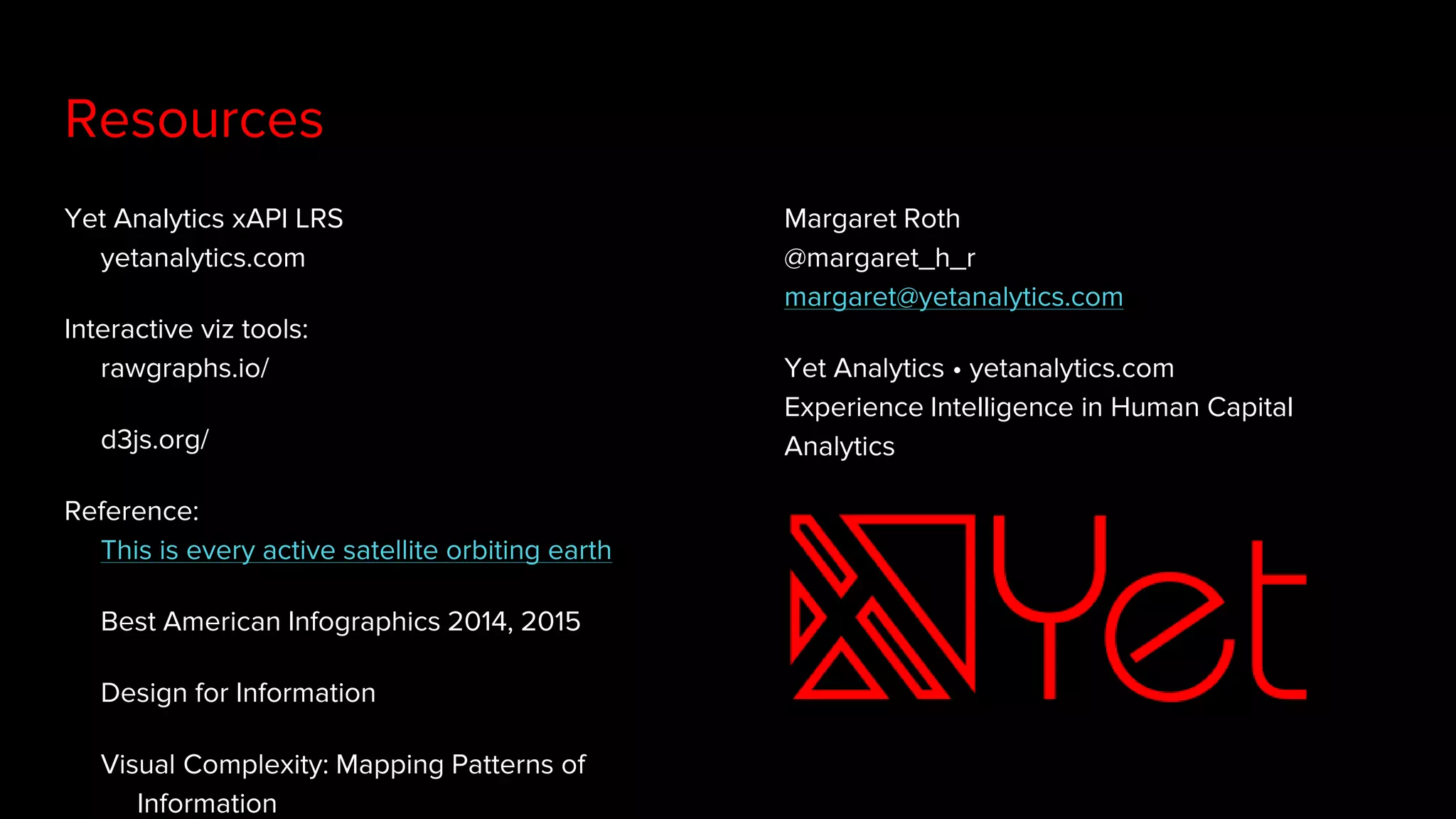 Yet Analytics xAPI LRS
yetanalytics.com
Interactive viz tools:
rawgraphs.io/
d3js.org/
Reference:
This is every active satellite orbiting earth
Best American Infographics 2014, 2015
Design for Information
Visual Complexity: Mapping Patterns of
Information
Resources
Margaret Roth
@margaret_h_r
margaret@yetanalytics.com
Yet Analytics • yetanalytics.com
Experience Intelligence in Human Capital
Analytics
 