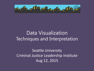 Data Visualization
Techniques and Interpretation
Seattle University
Criminal Justice Leadership Institute
Aug 12, 2015
 