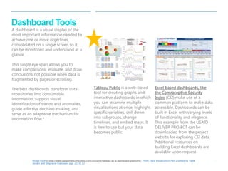 | 19 
Dashboard Tools 
Excel based dashboards, like 
the Contraceptive Security 
Index (CSI) make use of a 
common platform to make data 
accessible. Dashboards can be 
built in Excel with varying levels 
of functionality and elegance. 
This example from the USAID 
DELIVER PROJECT can be 
downloaded from the project 
website for exploring CSI data. 
Additional resources on 
building Excel dashboards are 
available upon request 
Tableau Public is a web-based 
tool for creating graphs and 
interactive dashboards in which 
you can examine multiple 
visualizations at once, highlight 
specific variables, drill down 
into subgroups, change 
timelines, and embed maps. It 
is free to use but your data 
becomes public. 
Image source: http://www.datadrivenconsulting.com/2010/09/tableau-as-a-dashboard-platform/; *from Data Visualization Part 2 edited by Tarek 
Azzam and Stephanie Evergreen pgs. 22, 31,32 
Weighted Component and Total Scores 
Year 20 Points 20 Points 20 Points 20 Points 20 Points 100 points 
2003 #N/A #N/A #N/A #N/A #N/A #N/A 
2006 #N/A #N/A #N/A #N/A #N/A #N/A 
2009 15 10 16 7 12 61 
2012 17 11 15 9 11 61 
CS Index Indicators, Raw Data 
Year 
Storage and 
Di s tribution 
LMIS Forecas ting Procurement 
Contraceptive 
Pol icy 
Gov. Health 
Expenditure 
Per Capi ta 
GNI , PPP 
Poverty Level Governance 
Women's 
Education 
Adul t HIV 
prevalence 
Acces s to FP 
Methods 
Publ ic Sector 
Targeting 
Spread of Access 
to FP Methods 
Method Mix 
Unmet Need 
for FP 
CPR 
2003 #N/A #N/A #N/A #N/A #N/A #N/A #N/A #N/A #N/A #N/A #N/A #N/A #N/A #N/A #N/A #N/A #N/A 
2006 #N/A #N/A #N/A #N/A #N/A #N/A #N/A #N/A #N/A #N/A #N/A #N/A #N/A #N/A #N/A #N/A #N/A 
2009 18.48 10.60 8.00 7.75 - 10.00 7,240.00 25.00 13.91 - 0.10 - - - 0.37 1.30 22.00 
2012 18.10 12.00 8.00 7.50 - 10.00 8,520.00 12.40 14.00 73.00 0.10 - 1.52 - 0.27 12.90 10.00 
Albania 
Albania 
Access Utilization 
Supply Chain Finance 
Health & Social 
Environment 
Supply Chain Finance Health and Social Environment 
Access Utilization Total 
15 
17 
10 
11 
16 
15 
7 
9 
12 
0 
5 
10 
15 
20 
2003 2006 2009 2012 
Weighted Component Scores, max= 20 
Supply Chain 
Finance 
Health & Social Environment 
Access 
Utilization 
Contraceptive Security Index 2003-2012 
*Due to a change in the data col ection methodology for some supply chain indicators, comparisons across time from 2003 to 2006 at the country level and at the individual supply chain indicator level are not advisable. Since 2006, no further changes were made and comparisons at the country level from 2006 into the future can be considered. 
This publication was produced for review by the U.S. Agency for International Development. It was prepared by the USAID | DELIVER PROJECT, Task Order 4. The authors' views expressed in this publication do not necessarily reflect the views of the U.S. Agency for International Development or the United States Government. 
Select Region 
Asia & the Pacific Caribbean Central Africa Eastern Africa Eastern Europe & Cent... Latin America Middle East & North Af... Southern Africa West Africa 
0 
2 
4 
6 
8 
10 
12 
14 
16 
18 
20 
2003 2006 2009 2012 
Supply Chain* 
Bangladesh 
Cambodia 
India 
Indonesia 
Mongolia 
Nepal 
Pakistan 
Philippines 
Viet Nam 
0 
2 
4 
6 
8 
10 
12 
14 
16 
18 
20 
2003 2006 2009 2012 
Finance 
Bangladesh 
Cambodia 
India 
Indonesia 
Mongolia 
Nepal 
Pakistan 
Philippines 
Viet Nam 
0 
2 
4 
6 
8 
10 
12 
14 
16 
18 
20 
2003 2006 2009 2012 
Health and Social Environment 
Bangladesh 
Cambodia 
India 
Indonesia 
Mongolia 
Nepal 
Pakistan 
Philippines 
Viet Nam 
0 
2 
4 
6 
8 
10 
12 
14 
16 
18 
20 
2003 2006 2009 2012 
Access 
Bangladesh 
Cambodia 
India 
Indonesia 
Mongolia 
Nepal 
Pakistan 
Philippines 
Viet Nam 
0 
2 
4 
6 
8 
10 
12 
14 
16 
18 
20 
2003 2006 2009 2012 
Utilization 
Bangladesh 
Cambodia 
India 
Indonesia 
Mongolia 
Nepal 
Pakistan 
Philippines 
Viet Nam 
0 
20 
40 
60 
80 
100 
2003 2006 2009 2012 
Total 
Bangladesh 
Cambodia 
India 
Indonesia 
Mongolia 
Nepal 
Pakistan 
Philippines 
Viet Nam 
A dashboard is a visual display of the 
most important information needed to 
achieve one or more objectives, 
consolidated on a single screen so it 
can be monitored and understood at a 
glance. 
This single eye span allows you to 
make comparisons, evaluate, and draw 
conclusions not possible when data is 
fragmented by pages or scrolling. 
The best dashboards transform data 
repositories into consumable 
information, support visual 
identification of trends and anomalies, 
guide effective decision-making, and 
serve as an adaptable mechanism for 
information flow.* 
 