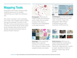 25 
| 
Mapping Tools 
Polymaps a free JavaScript library that is ideal for zooming in and out of levels from country to state to cities, neighborhoods and streets. 
GeoCommons allows you to create interactive visualizations without being familiar with traditional mapping tools; creates an open repository of data so what you create may not be private. 
Kartograph allows you to create simple and interactive vector maps that are either compact SVG maps or interactive and embeddable in all major browsers. 
Image source: http://visualisingdata.com/index.php/2013/09/essential-resources-mapping-applications-frameworks-and-libraries/ 
IndieMapper is a free and simple service that allows you to make static, thematic maps from geographic data without overwhelming you with hundreds of GIS functions. 
Geographic Information Systems (GIS) mapping allows you to visualize relationships you might not otherwise see. 
One classic example is JSI’s namesake, John Snow, who mapped cholera deaths during the outbreak in London in the late 19th century and discovered a trend centered around the Broad Street water pump, thereby determining how the disease spread and finding a way to prevent further infection.  