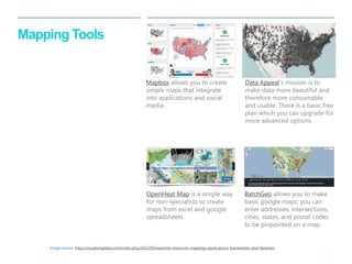 27 
| 
Mapping Tools 
OpenHeat Map is a simple way for non-specialists to create maps from excel and google spreadsheets. 
BatchGeo allows you to make basic google maps; you can enter addresses, intersections, cities, states, and postal codes to be pinpointed on a map. 
Mapbox allows you to create simple maps that integrate into applications and social media. 
Data Appeal‘s mission is to make data more beautiful and therefore more consumable and usable. There is a basic free plan which you can upgrade for more advanced options. 
Image source: http://visualisingdata.com/index.php/2013/09/essential-resources-mapping-applications-frameworks-and-libraries/  
