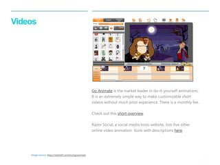 31 
| 
Videos 
Go Animate is the market leader in do-it-yourself animations. It is an extremely simple way to make customizable short videos without much prior experience. There is a monthly fee. 
Check out this short overview. 
Razor Social, a social media tools website, lists five other online video animation tools with descriptions here. 
Image source: https://edshelf.com/tool/goanimate  