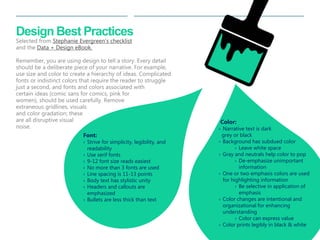 33 
| 
Design Best Practices Selected from Stephanie Evergreen’s checklist and the Data + Design eBook. Remember, you are using design to tell a story. Every detail should be a deliberate piece of your narrative. For example, use size and color to create a hierarchy of ideas. Complicated fonts or indistinct colors that require the reader to struggle just a second, and fonts and colors associated with certain ideas (comic sans for comics, pink for women), should be used carefully. Remove extraneous gridlines, visuals and color gradation; these are all disruptive visual noise. 
Font: 
›Strive for simplicity, legibility, and readability 
›Use serif fonts 
›9-12 font size reads easiest 
›No more than 3 fonts are used 
›Line spacing is 11-13 points 
›Body text has stylistic unity 
›Headers and callouts are emphasized 
›Bullets are less thick than text 
Color: 
›Narrative text is dark grey or black 
›Background has subdued color 
›Leave white space 
›Gray and neutrals help color to pop 
›De-emphasize unimportant information 
›One or two emphasis colors are used for highlighting information 
›Be selective in application of emphasis 
›Color changes are intentional and organizational for enhancing understanding 
›Color can express value 
›Color prints legibly in black & white  