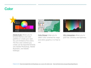 34 
| 
Color 
Color Brewer helps you to select color schemes for maps and other graphics; it is free to use. 
HCL Colorpicker allows you to pick hue, chroma, and lightness. 
Adobe Kuler allows you to browse themes and color palettes or create your own. You are limited to five colors. The five color scheme you create can be exported directly into Adobe Photoshop, Adobe Illustrator, and Adobe InDesign. 
Image sources: http://www.digitalchalk.com/blog/design-your-course-with-adobe-kuler, http://earthobservatory.nasa.gov/blogs/elegantfigures/,  