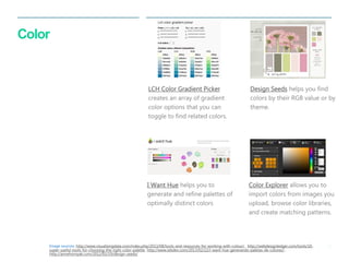 35 
| 
Color 
I Want Hue helps you to generate and refine palettes of optimally distinct colors 
Design Seeds helps you find colors by their RGB value or by theme. 
LCH Color Gradient Picker creates an array of gradient color options that you can toggle to find related colors. 
Color Explorer allows you to import colors from images you upload, browse color libraries, and create matching patterns. 
Image sources: http://www.visualisingdata.com/index.php/2013/08/tools-and-resources-for-working-with-colour/,, http://webdesignledger.com/tools/10- super-useful-tools-for-choosing-the-right-color-palette, http://www.iebdev.com/2013/02/22/i-want-hue-generando-paletas-de-colores/,, http://annehornyak.com/2012/02/19/design-seeds/  