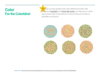 36 
| 
Color For the Colorblind 
Because so many people have color deficiencies (like color blindness) VisCheck and Check My Colors can help you to check and correct color combinations to ensure they are as clear as possible to everyone. 
Image source: http://www.news.com.au/lifestyle/health/how-we-all-go-colour-blind-with-age/story-fneuzlbd-1226638366938  