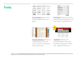 37 
| 
Fonts 
Designer Plaything allows you to test different fonts and colors and see how they look next to each other. 
Font Picker allows you to enter a phrase and scroll through to see how it looks in different fonts. 
Font Comparer allows you to compare different fonts at a glance. 
Typetester allows you to compare different fonts with the added comparison of bold, italic, uppercase letters, etc. 
Image sources: http://www.projecttres.org/compare-different-fonts-online-font-comparer/, http://www.dreamtemplate.com/blog/web-design-tips/the-most-useful- typography-tools/,, http://slodive.com/web-development/20-apps-cloud-based-web-dev/,  