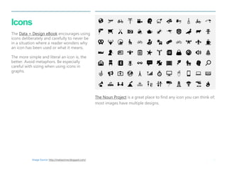 38 
| 
Icons . The Data + Design eBook encourages using icons deliberately and carefully to never be in a situation where a reader wonders why an icon has been used or what it means. The more simple and literal an icon is, the better. Avoid metaphors. Be especially careful with sizing when using icons in graphs. 
The Noun Project is a great place to find any icon you can think of; most images have multiple designs. 
Image Source: http://matiasrinne.blogspot.com/  