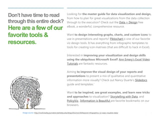 5 
| 
Don’t have time to read through this entire deck? Here are a few of our favorite tools & resources. 
Looking for the master guide for data visualization and design, from how to plan for great visualizations from the data collection through to the execution? Check out the Data + Design free eBook, a wonderful, comprehensive resource. 
Want to design interesting graphs, charts, and custom icons to use in presentations and reports? Piktochart is one of our favorite viz design tools. It has everything from infographic templates to tools for creating icon matrixes (that are difficult to hack in Excel). 
Interested in improving your visualization and design skills using the ubiquitous Microsoft Excel? Ann Emery’s Excel Video Tutorials are fantastic resources. 
Aiming to improve the visual design of your reports and presentations to present a mix of qualitative and quantitative information more visually? Check out Nancy Duarte’s Slidedocs guide and templates.’ 
Want to be inspired, see great examples, and learn new tricks and approaches to visualization? Storytelling with Data, and PolicyViz,, Information is Beautiful are favorite bookmarks on our browsers. 
Image source: http://multimedia.journalism.berkeley.edu/blog/2012/oct/30/beyond-infographics-12-ways-visualize-data/  