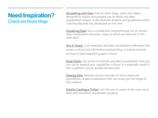 8 
| 
Need Inspiration? Check out these blogs 
Storytelling with Data: links to other blogs, tools and videos designed to inspire and prepare you to tackle any data visualization project. It also features projects and guidelines author Cole Nussbaumer has developed on her own. 
Visualising Data: has a curated and comprehensive list of various data visualization resources, many of which are featured in this slide deck. 
Ann K. Emery: is an evaluator and data visualization enthusiast who writes a robust and information-packed blog, including tutorials on how to hack beautiful graphs in Excel. 
Excel Charts: has a host of tutorials and data visualization tools you can use to expand your capabilities in Excel; it is especially useful if this is platform you’re already familiar with. 
Flowing Data: features various tutorials on more advanced possibilities of data visualization that can show you the range of this medium. 
DataViz Catalogue Twitter: can link you to some of the most up to date and innovative visualization projects.  