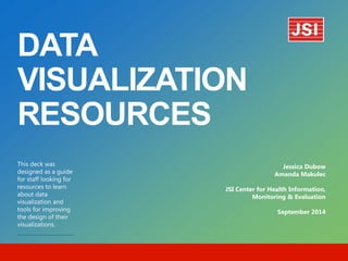 DATA VISUALIZATION RESOURCES 
This deck was designed as a guide for staff looking for resources to learn about data visualization and tools for improving the design of their visualizations. 
Jessica Dubow 
Amanda Makulec 
JSI Center for Health Information, Monitoring & Evaluation 
September 2014  
