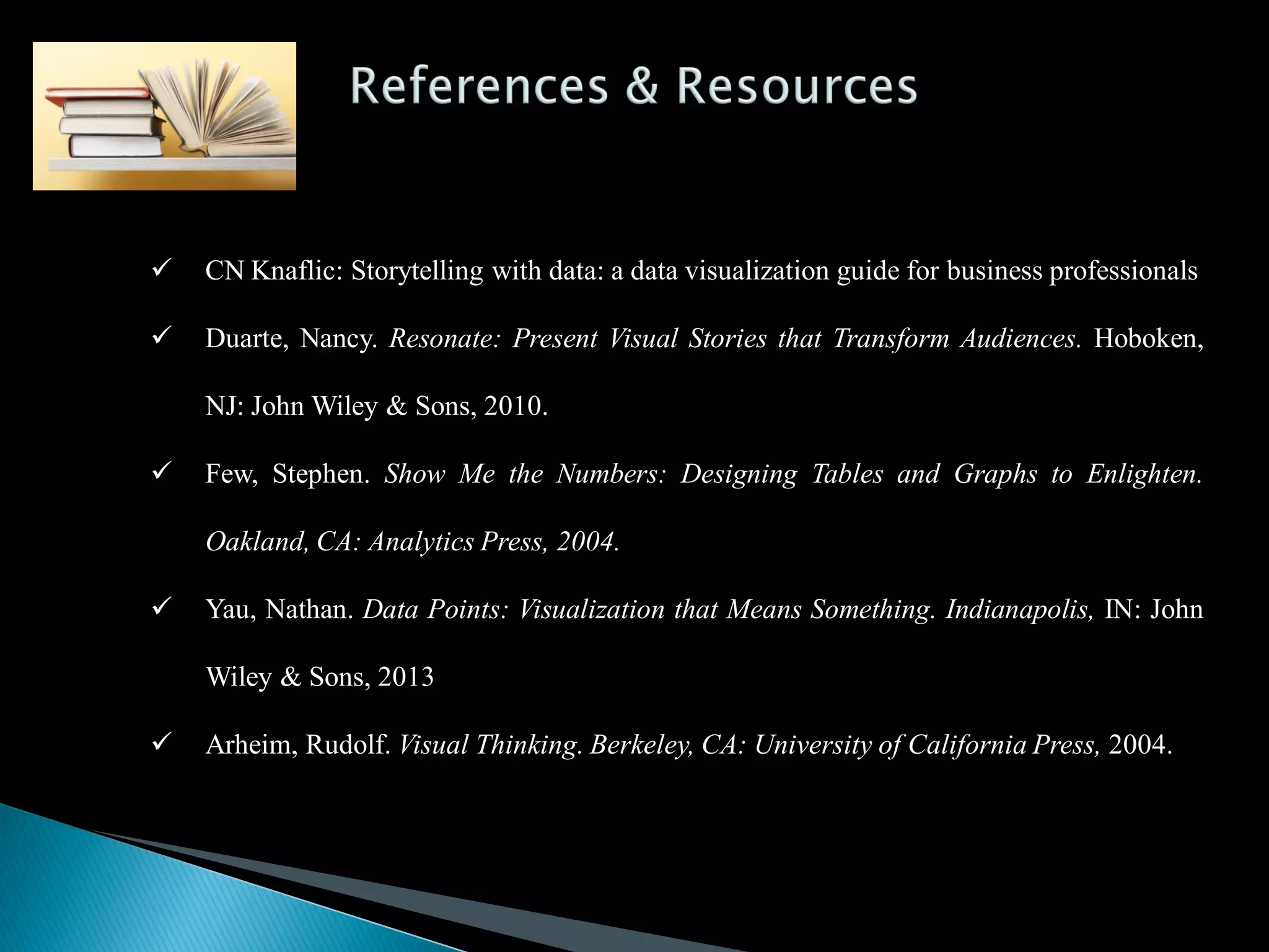  CN Knaflic: Storytelling with data: a data visualization guide for business professionals
 Duarte, Nancy. Resonate: Present Visual Stories that Transform Audiences. Hoboken,
NJ: John Wiley & Sons, 2010.
 Few, Stephen. Show Me the Numbers: Designing Tables and Graphs to Enlighten.
Oakland, CA: Analytics Press, 2004.
 Yau, Nathan. Data Points: Visualization that Means Something. Indianapolis, IN: John
Wiley & Sons, 2013
 Arheim, Rudolf. Visual Thinking. Berkeley, CA: University of California Press, 2004.
 