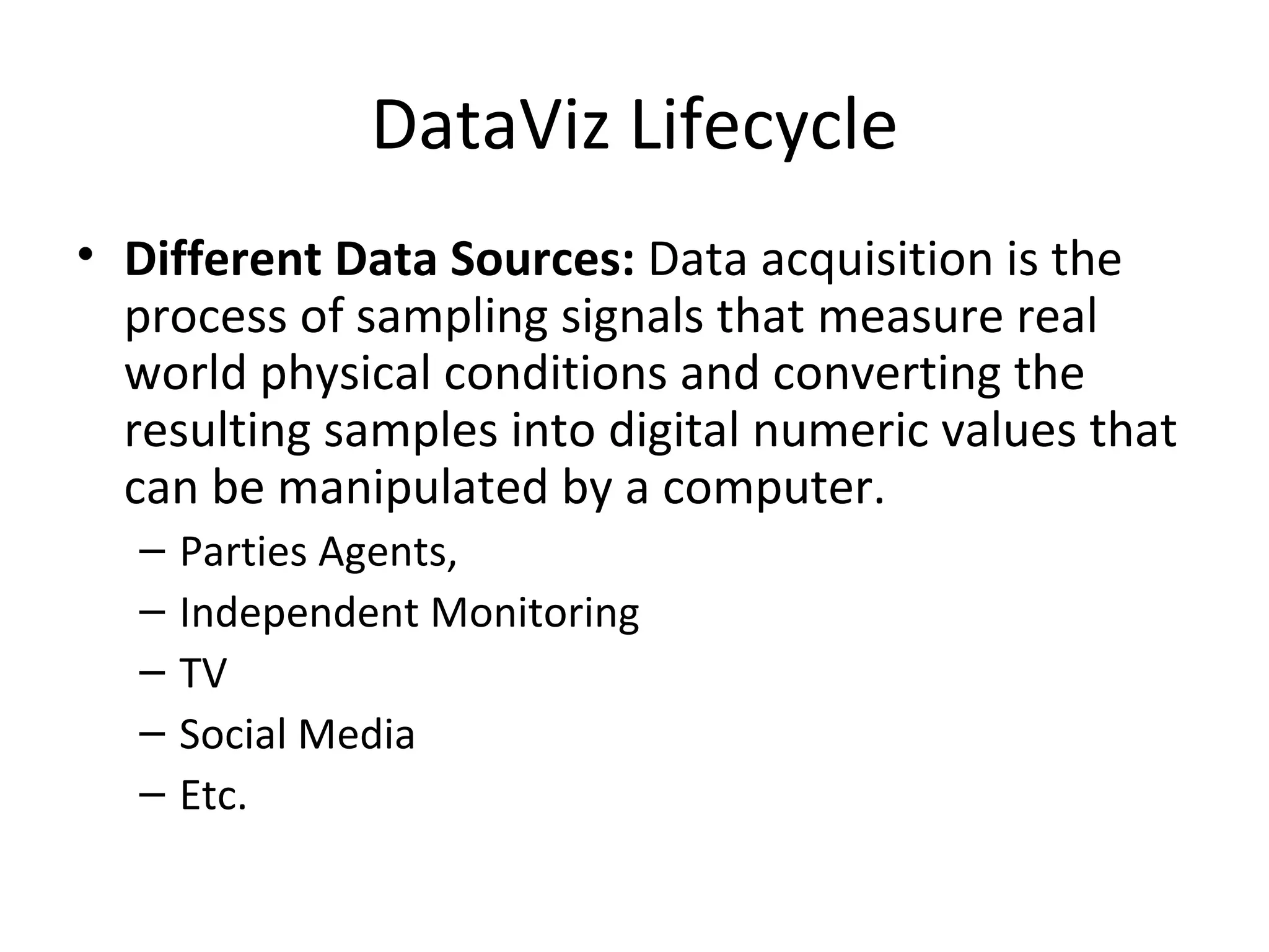 DataViz Lifecycle
• Different Data Sources: Data acquisition is the
  process of sampling signals that measure real
  world physical conditions and converting the
  resulting samples into digital numeric values that
  can be manipulated by a computer.
  –   Parties Agents,
  –   Independent Monitoring
  –   TV
  –   Social Media
  –   Etc.
 