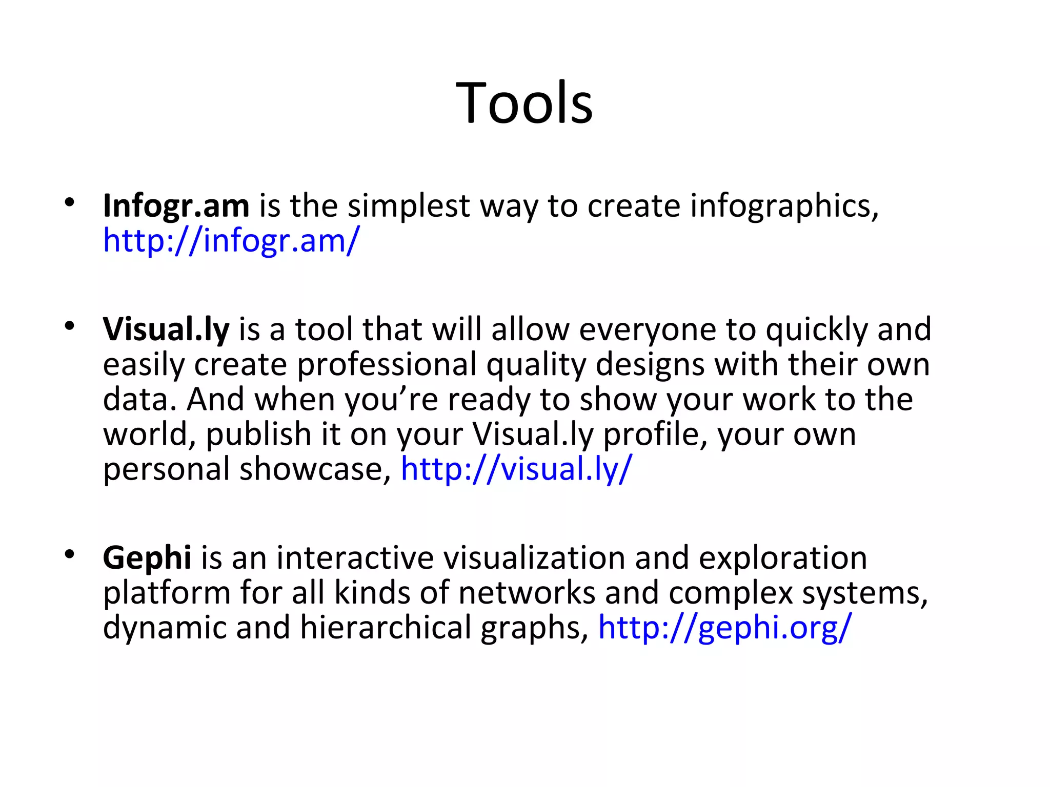 Tools
• Infogr.am is the simplest way to create infographics,
  http://infogr.am/

• Visual.ly is a tool that will allow everyone to quickly and
  easily create professional quality designs with their own
  data. And when you’re ready to show your work to the
  world, publish it on your Visual.ly profile, your own
  personal showcase, http://visual.ly/

• Gephi is an interactive visualization and exploration
  platform for all kinds of networks and complex systems,
  dynamic and hierarchical graphs, http://gephi.org/
 