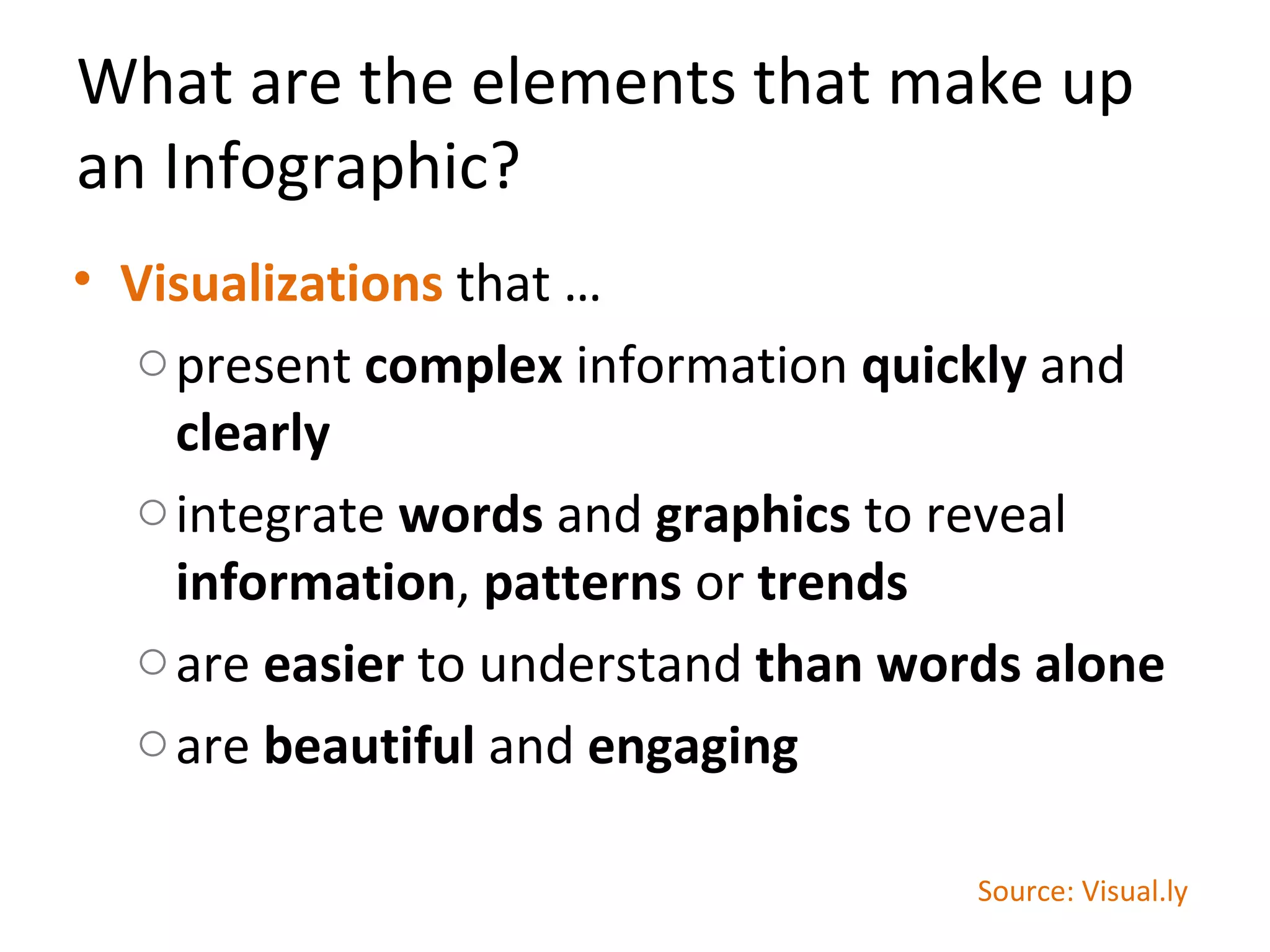 What are the elements that make up
an Infographic?
• Visualizations that …
  o present complex information quickly and
    clearly
  o integrate words and graphics to reveal
    information, patterns or trends
  o are easier to understand than words alone
  o are beautiful and engaging

                                     Source: Visual.ly
 