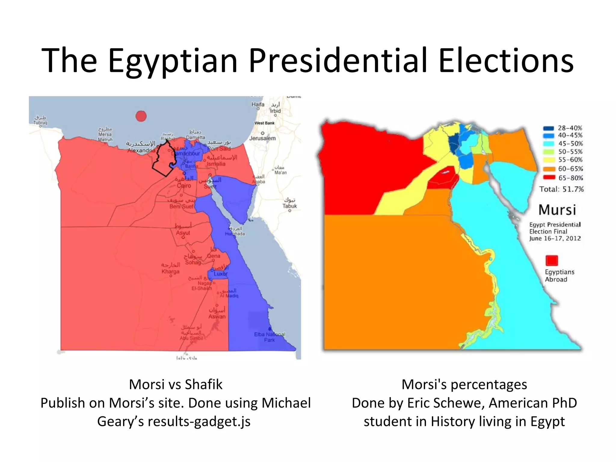 The Egyptian Presidential Elections




             Morsi vs Shafik                         Morsi's percentages
Publish on Morsi’s site. Done using Michael   Done by Eric Schewe, American PhD
         Geary’s results-gadget.js             student in History living in Egypt
 