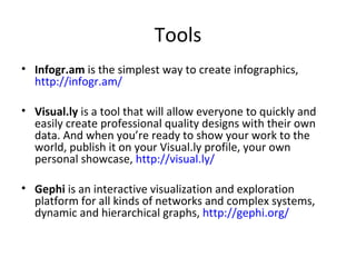 Tools
• Infogr.am is the simplest way to create infographics,
  http://infogr.am/

• Visual.ly is a tool that will allow everyone to quickly and
  easily create professional quality designs with their own
  data. And when you’re ready to show your work to the
  world, publish it on your Visual.ly profile, your own
  personal showcase, http://visual.ly/

• Gephi is an interactive visualization and exploration
  platform for all kinds of networks and complex systems,
  dynamic and hierarchical graphs, http://gephi.org/
 