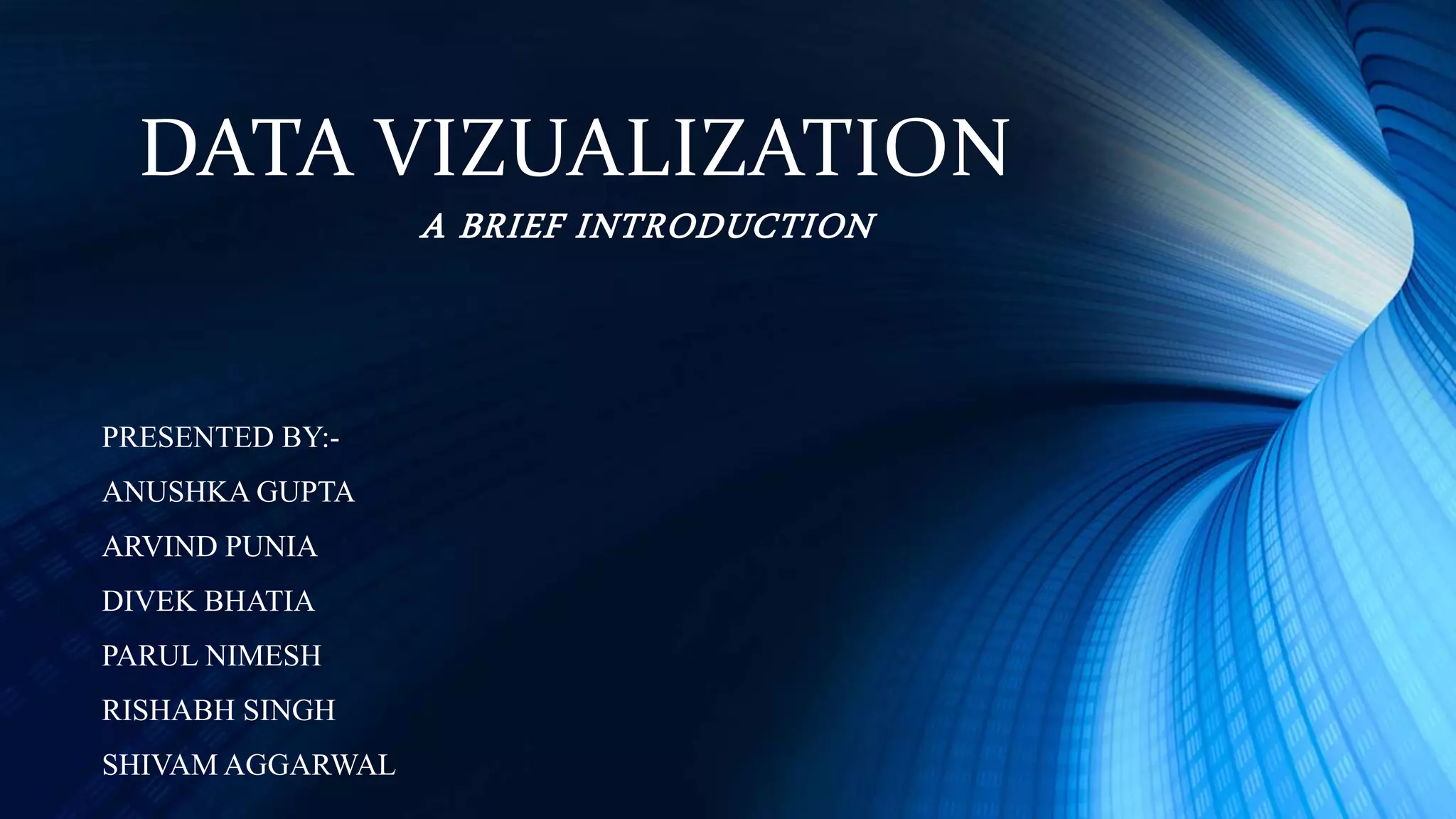 DATA VIZUALIZATION
A BRIEF INTRODUCTION
PRESENTED BY:-
ANUSHKA GUPTA
ARVIND PUNIA
DIVEK BHATIA
PARUL NIMESH
RISHABH SINGH
SHIVAM AGGARWAL
 