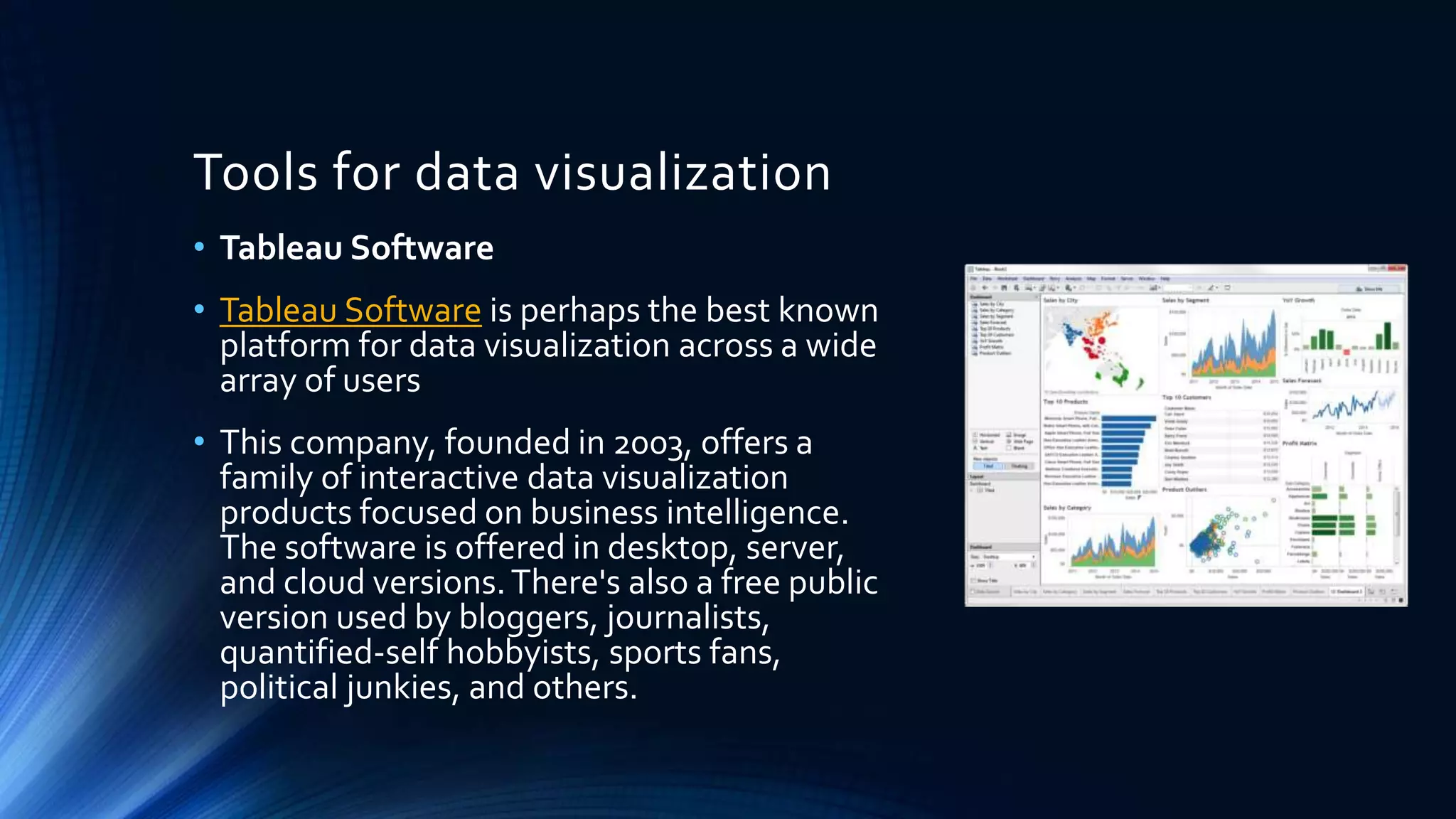 Tools for data visualization
• Tableau Software
• Tableau Software is perhaps the best known
platform for data visualization across a wide
array of users
• This company, founded in 2003, offers a
family of interactive data visualization
products focused on business intelligence.
The software is offered in desktop, server,
and cloud versions.There's also a free public
version used by bloggers, journalists,
quantified-self hobbyists, sports fans,
political junkies, and others.
 