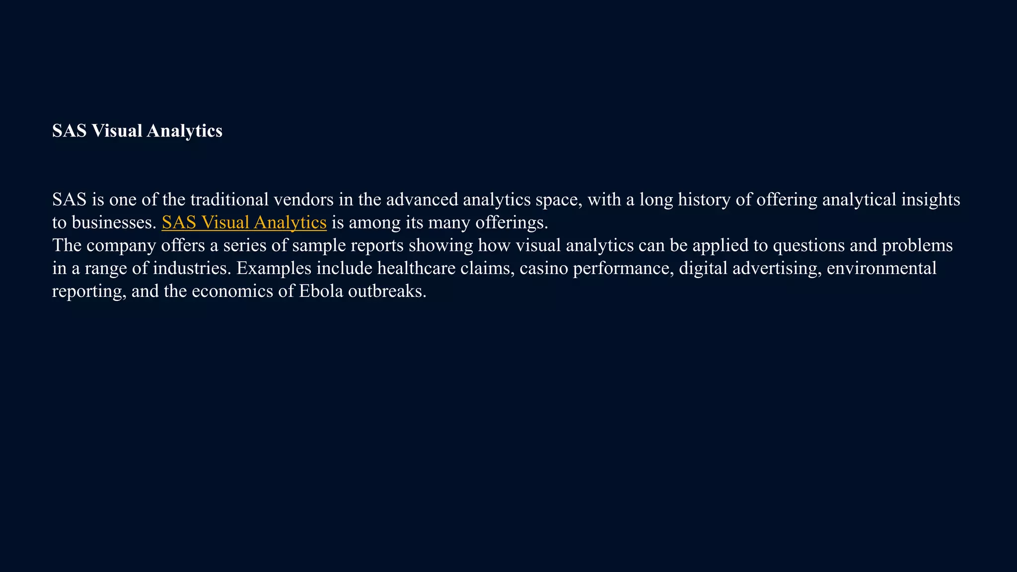 SAS Visual Analytics
SAS is one of the traditional vendors in the advanced analytics space, with a long history of offering analytical insights
to businesses. SAS Visual Analytics is among its many offerings.
The company offers a series of sample reports showing how visual analytics can be applied to questions and problems
in a range of industries. Examples include healthcare claims, casino performance, digital advertising, environmental
reporting, and the economics of Ebola outbreaks.
 