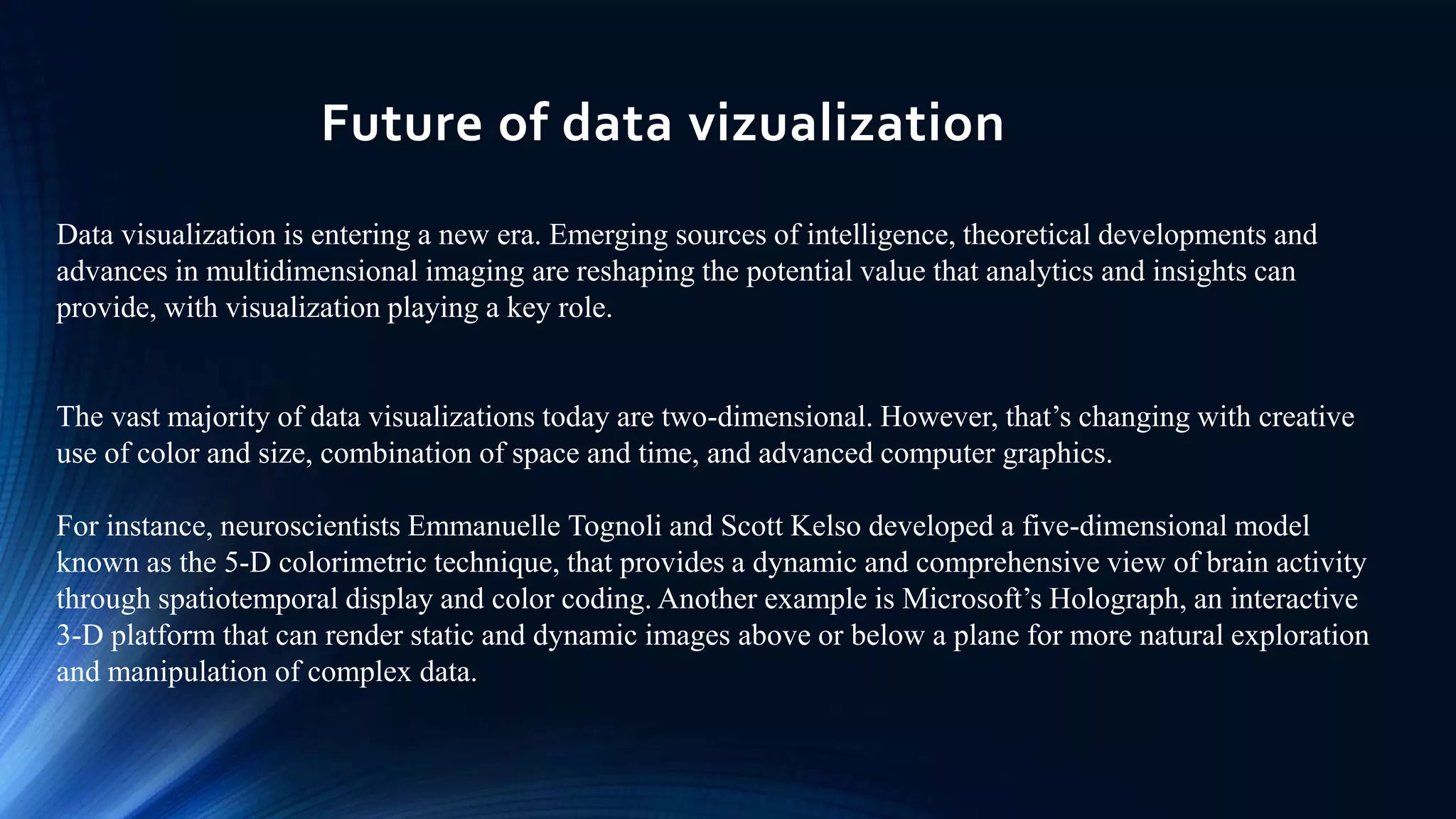 Future of data vizualization
Data visualization is entering a new era. Emerging sources of intelligence, theoretical developments and
advances in multidimensional imaging are reshaping the potential value that analytics and insights can
provide, with visualization playing a key role.
The vast majority of data visualizations today are two-dimensional. However, that’s changing with creative
use of color and size, combination of space and time, and advanced computer graphics.
For instance, neuroscientists Emmanuelle Tognoli and Scott Kelso developed a five-dimensional model
known as the 5-D colorimetric technique, that provides a dynamic and comprehensive view of brain activity
through spatiotemporal display and color coding. Another example is Microsoft’s Holograph, an interactive
3-D platform that can render static and dynamic images above or below a plane for more natural exploration
and manipulation of complex data.
 