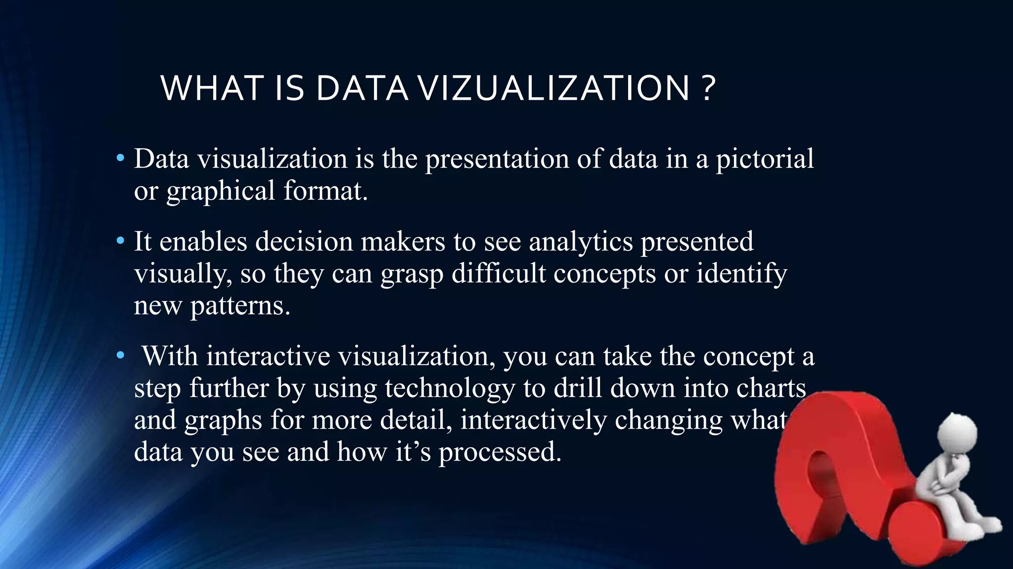 WHAT IS DATA VIZUALIZATION ?
• Data visualization is the presentation of data in a pictorial
or graphical format.
• It enables decision makers to see analytics presented
visually, so they can grasp difficult concepts or identify
new patterns.
• With interactive visualization, you can take the concept a
step further by using technology to drill down into charts
and graphs for more detail, interactively changing what
data you see and how it’s processed.
 